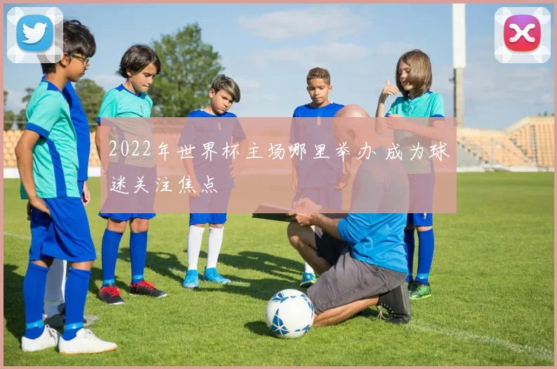 2022年世界杯主场哪里举办 成为球迷关注焦点