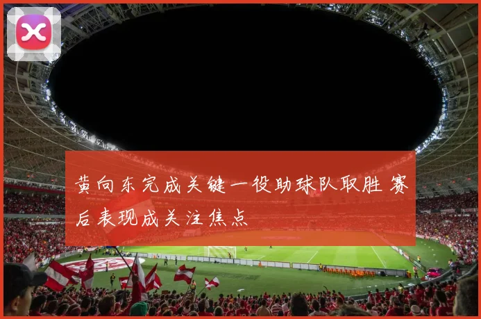 黄向东完成关键一役助球队取胜 赛后表现成关注焦点
