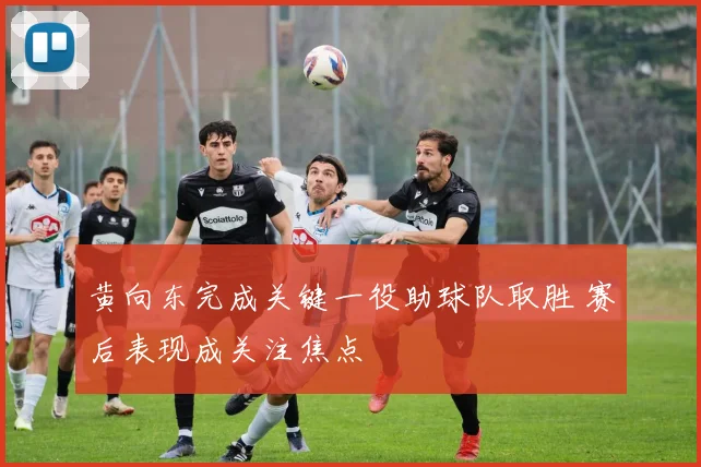 黄向东完成关键一役助球队取胜 赛后表现成关注焦点