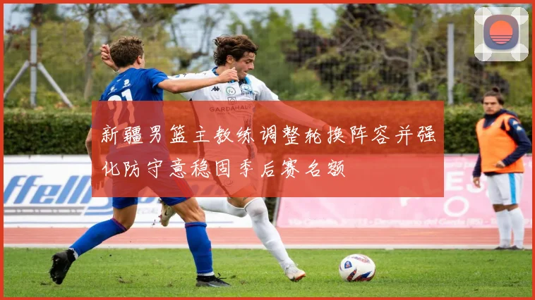 新疆男篮主教练调整轮换阵容并强化防守意稳固季后赛名额